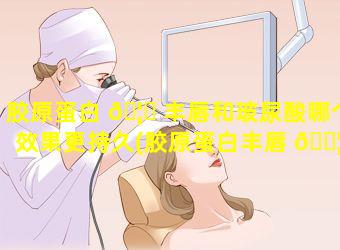 胶原蛋白 🦟 丰唇和玻尿酸哪个效果更持久(胶原蛋白丰唇 🐦 和玻尿酸哪个效果更持久一点)